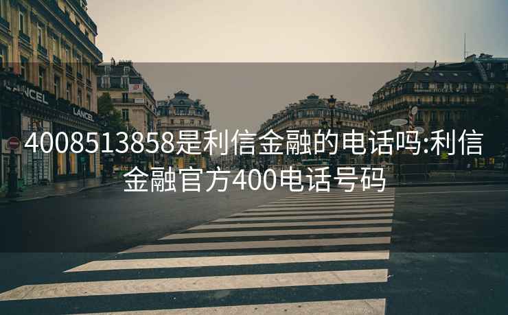 4008513858是利信金融的电话吗:利信金融官方400电话号码