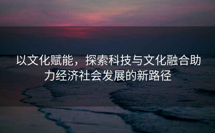 以文化赋能，探索科技与文化融合助力经济社会发展的新路径