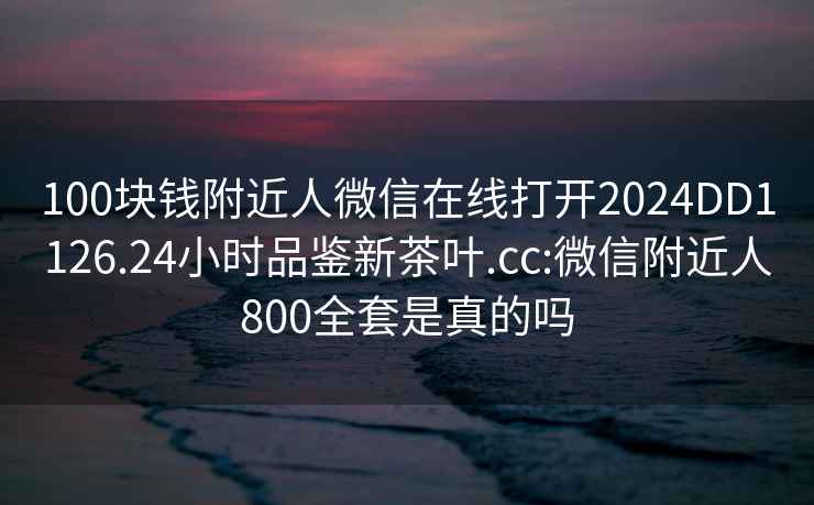 100块钱附近人微信在线打开2024DD1126.24小时品鉴新茶叶.cc:微信附近人800全套是真的吗