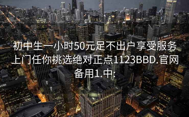 初中生一小时50元足不出户享受服务上门任你挑选绝对正点1123BBD.官网备用1.中: