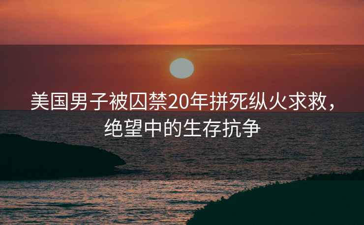 美国男子被囚禁20年拼死纵火求救，绝望中的生存抗争