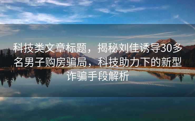 科技类文章标题，揭秘刘佳诱导30多名男子购房骗局，科技助力下的新型诈骗手段解析