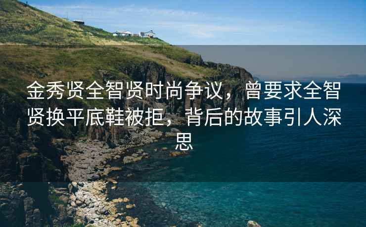 金秀贤全智贤时尚争议，曾要求全智贤换平底鞋被拒，背后的故事引人深思