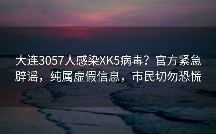 大连3057人感染XK5病毒？官方紧急辟谣，纯属虚假信息，市民切勿恐慌