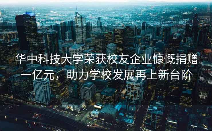 华中科技大学荣获校友企业慷慨捐赠一亿元，助力学校发展再上新台阶