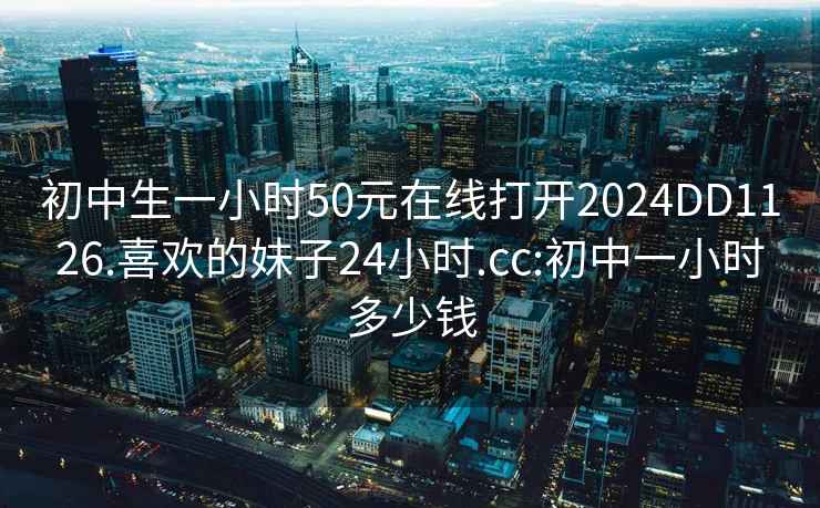 初中生一小时50元在线打开2024DD1126.喜欢的妹子24小时.cc:初中一小时多少钱