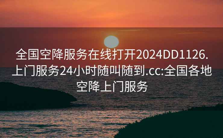 全国空降服务在线打开2024DD1126.上门服务24小时随叫随到.cc:全国各地空降上门服务