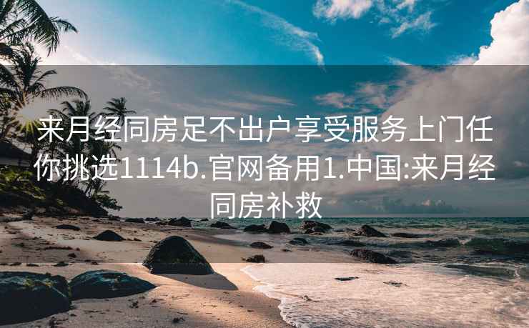 来月经同房足不出户享受服务上门任你挑选1114b.官网备用1.中国:来月经同房补救