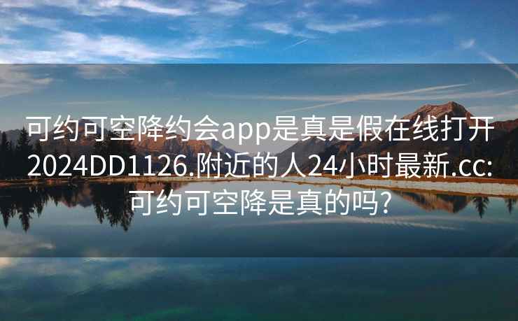 可约可空降约会app是真是假在线打开2024DD1126.附近的人24小时最新.cc:可约可空降是真的吗?