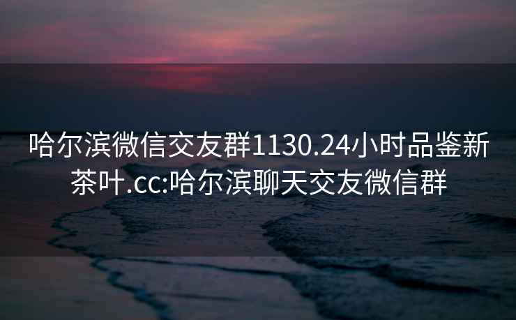 哈尔滨微信交友群1130.24小时品鉴新茶叶.cc:哈尔滨聊天交友微信群