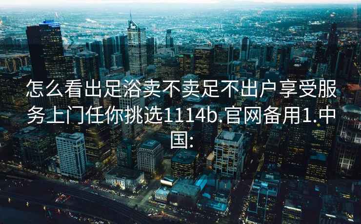 怎么看出足浴卖不卖足不出户享受服务上门任你挑选1114b.官网备用1.中国: