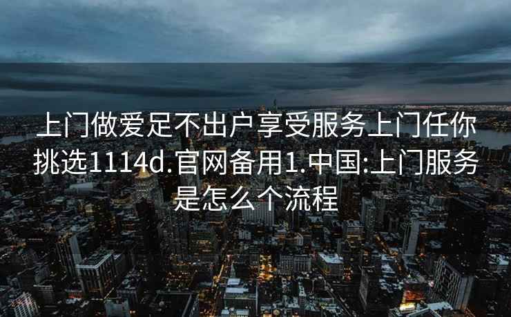 上门做爱足不出户享受服务上门任你挑选1114d.官网备用1.中国:上门服务是怎么个流程