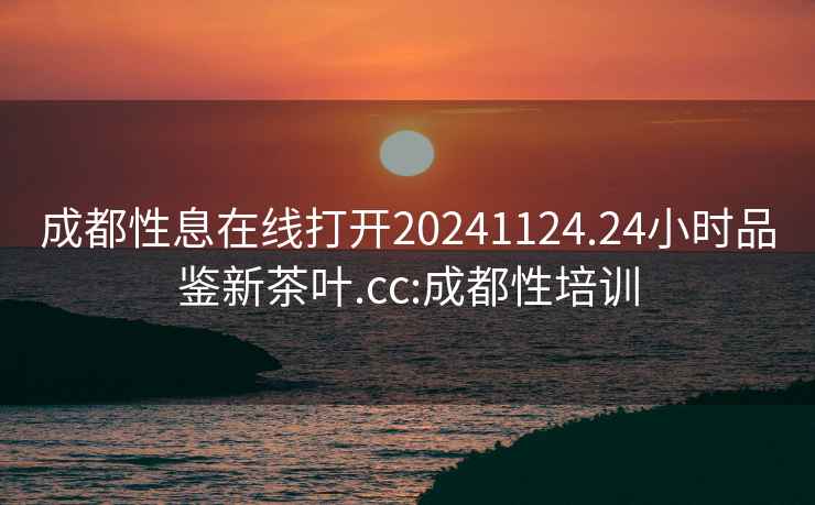 成都性息在线打开20241124.24小时品鉴新茶叶.cc:成都性培训