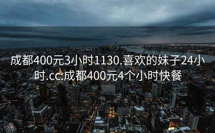 成都400元3小时1130.喜欢的妹子24小时.cc:成都400元4个小时快餐