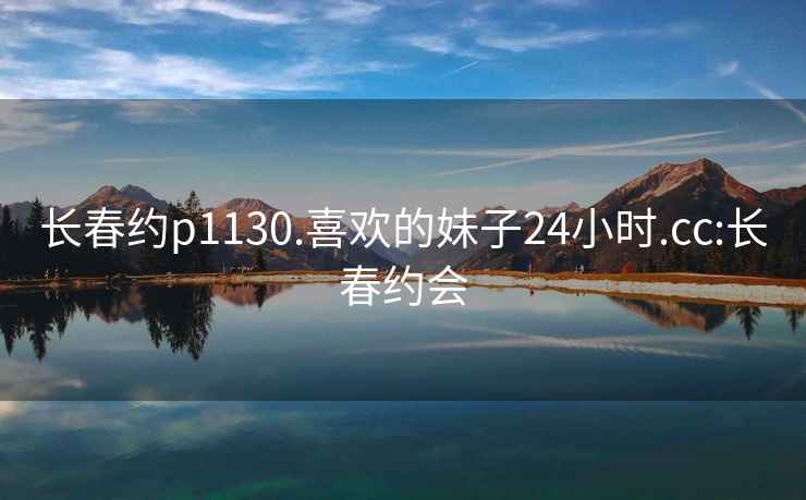 长春约p1130.喜欢的妹子24小时.cc:长春约会