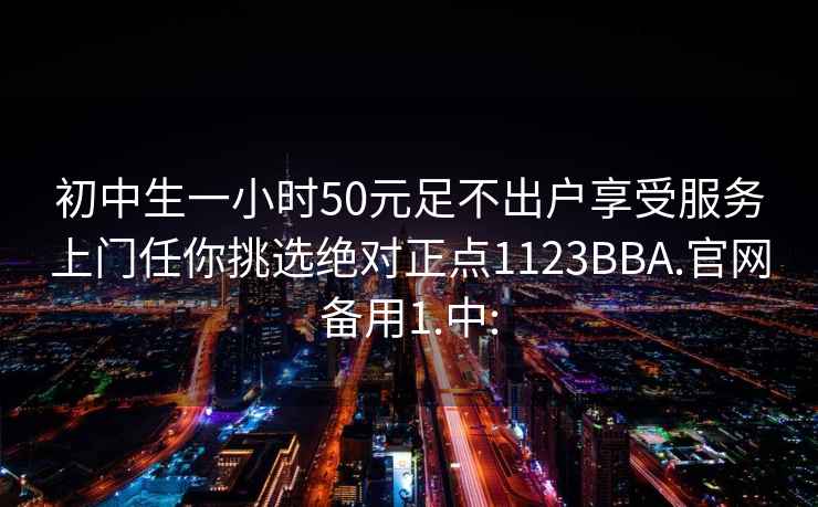 初中生一小时50元足不出户享受服务上门任你挑选绝对正点1123BBA.官网备用1.中: