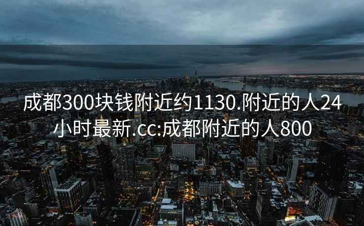 成都300块钱附近约1130.附近的人24小时最新.cc:成都附近的人800