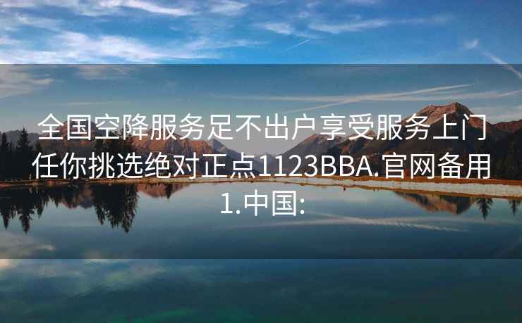 全国空降服务足不出户享受服务上门任你挑选绝对正点1123BBA.官网备用1.中国: