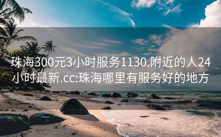 珠海300元3小时服务1130.附近的人24小时最新.cc:珠海哪里有服务好的地方