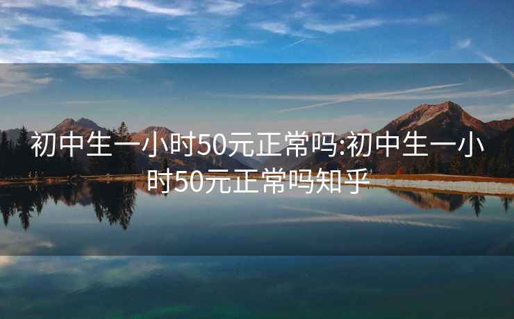 初中生一小时50元正常吗:初中生一小时50元正常吗知乎