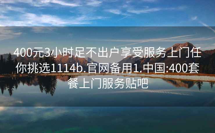 400元3小时足不出户享受服务上门任你挑选1114b.官网备用1.中国:400套餐上门服务贴吧