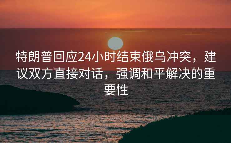 特朗普回应24小时结束俄乌冲突，建议双方直接对话，强调和平解决的重要性