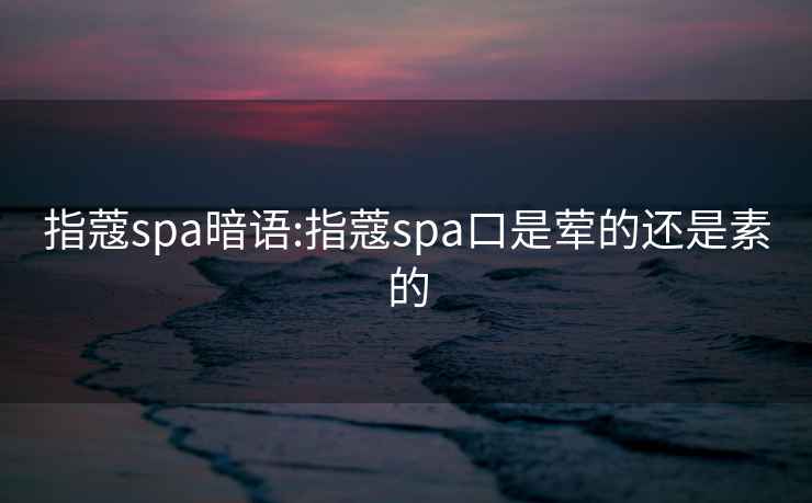 指蔻spa暗语:指蔻spa口是荤的还是素的