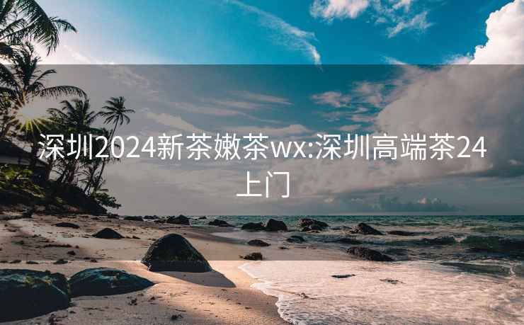 深圳2024新茶嫩茶wx:深圳高端茶24上门