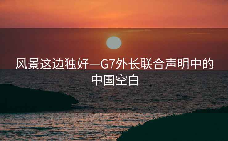 风景这边独好—G7外长联合声明中的中国空白