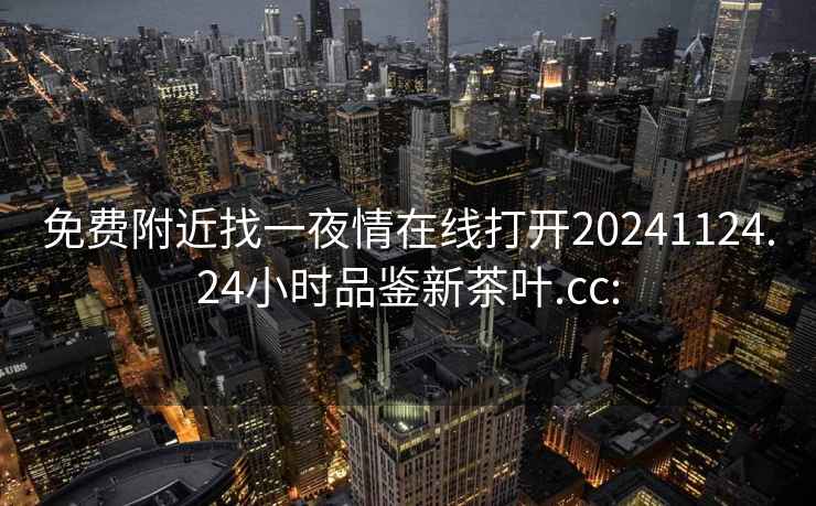 免费附近找一夜情在线打开20241124.24小时品鉴新茶叶.cc: