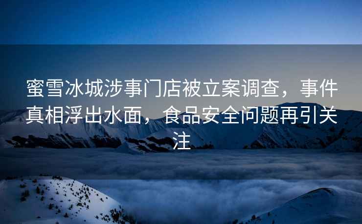 蜜雪冰城涉事门店被立案调查，事件真相浮出水面，食品安全问题再引关注