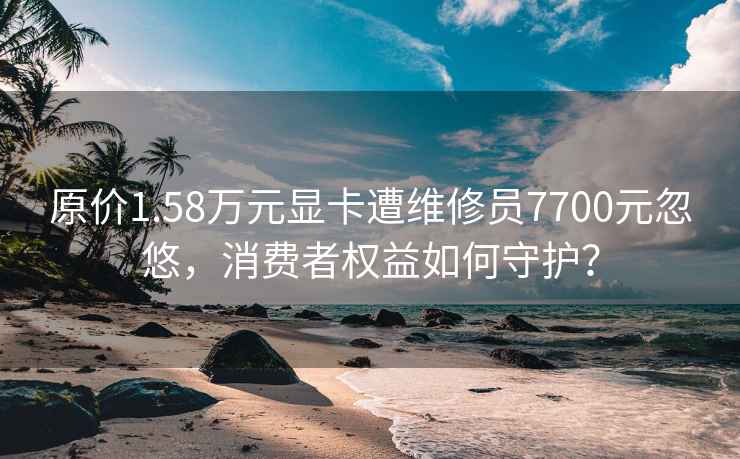 原价1.58万元显卡遭维修员7700元忽悠，消费者权益如何守护？