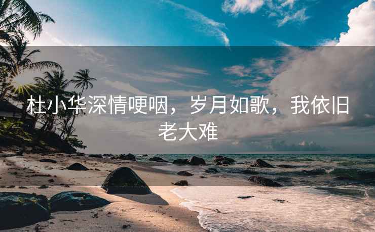 杜小华深情哽咽，岁月如歌，我依旧老大难