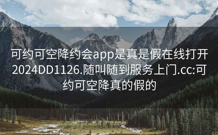 可约可空降约会app是真是假在线打开2024DD1126.随叫随到服务上门.cc:可约可空降真的假的