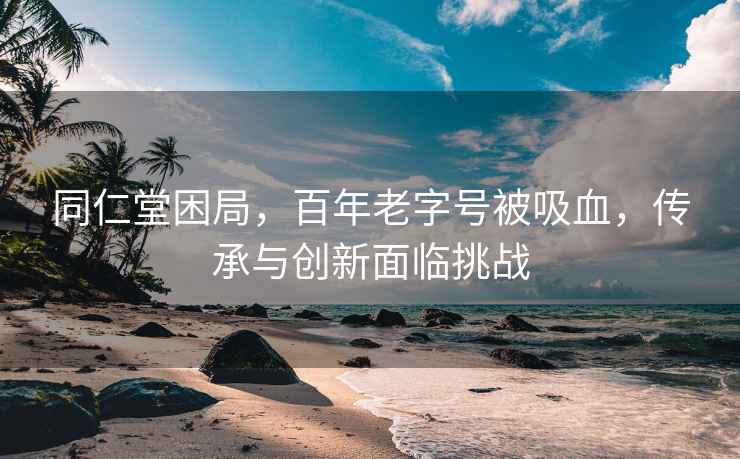 同仁堂困局，百年老字号被吸血，传承与创新面临挑战