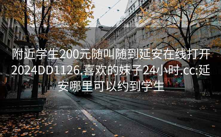 附近学生200元随叫随到延安在线打开2024DD1126.喜欢的妹子24小时.cc:延安哪里可以约到学生