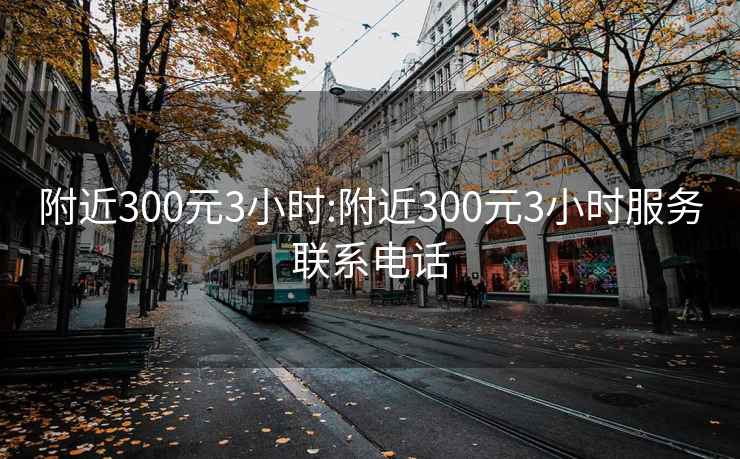 附近300元3小时:附近300元3小时服务联系电话