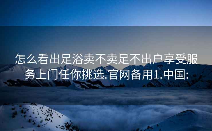 怎么看出足浴卖不卖足不出户享受服务上门任你挑选.官网备用1.中国: