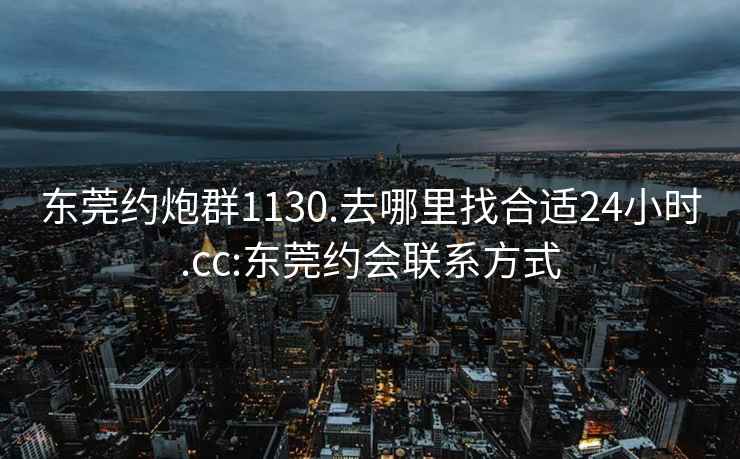 东莞约炮群1130.去哪里找合适24小时.cc:东莞约会联系方式