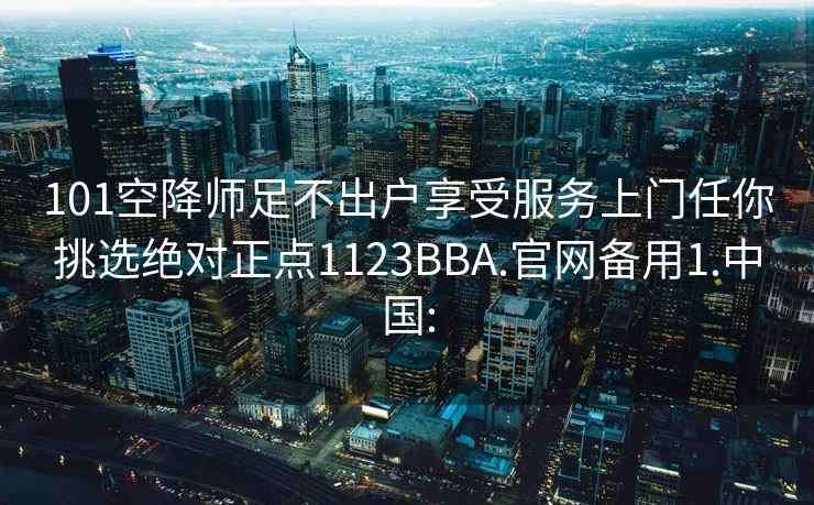 101空降师足不出户享受服务上门任你挑选绝对正点1123BBA.官网备用1.中国: