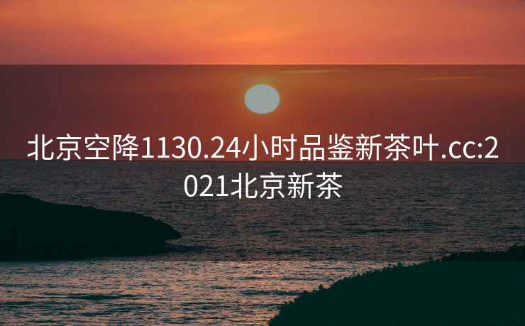 北京空降1130.24小时品鉴新茶叶.cc:2021北京新茶