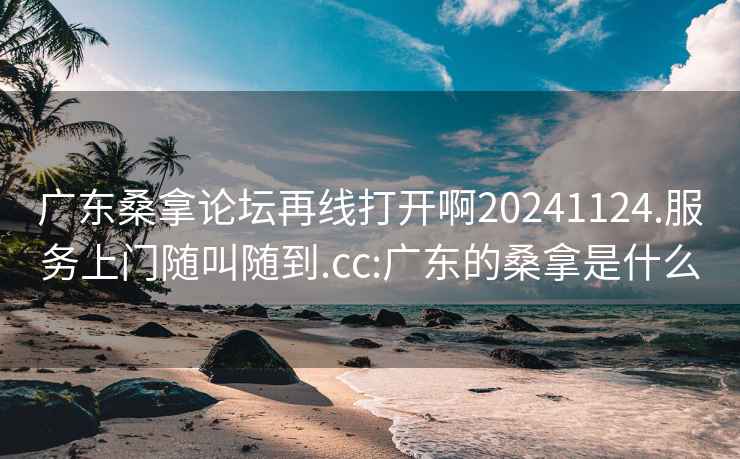 广东桑拿论坛再线打开啊20241124.服务上门随叫随到.cc:广东的桑拿是什么