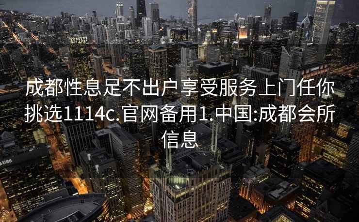 成都性息足不出户享受服务上门任你挑选1114c.官网备用1.中国:成都会所信息