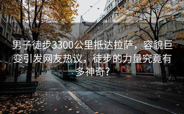 男子徒步3300公里抵达拉萨，容貌巨变引发网友热议，徒步的力量究竟有多神奇？