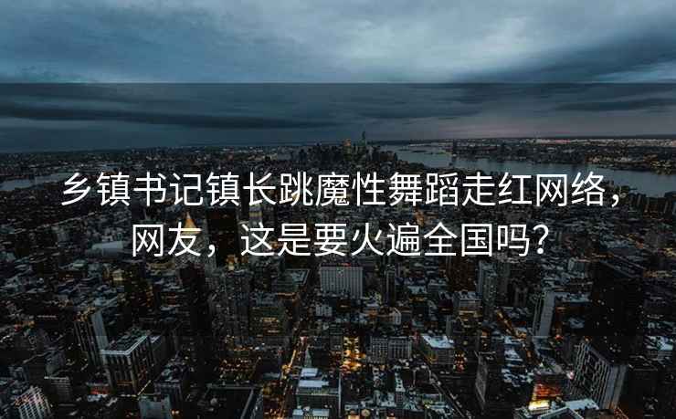 乡镇书记镇长跳魔性舞蹈走红网络，网友，这是要火遍全国吗？