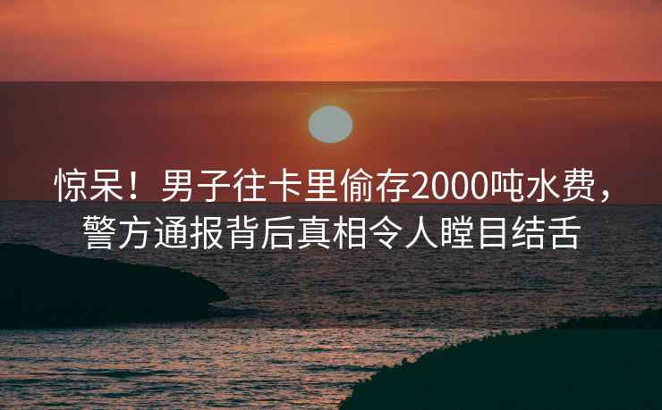 惊呆！男子往卡里偷存2000吨水费，警方通报背后真相令人瞠目结舌