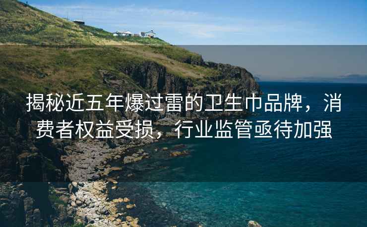 揭秘近五年爆过雷的卫生巾品牌，消费者权益受损，行业监管亟待加强