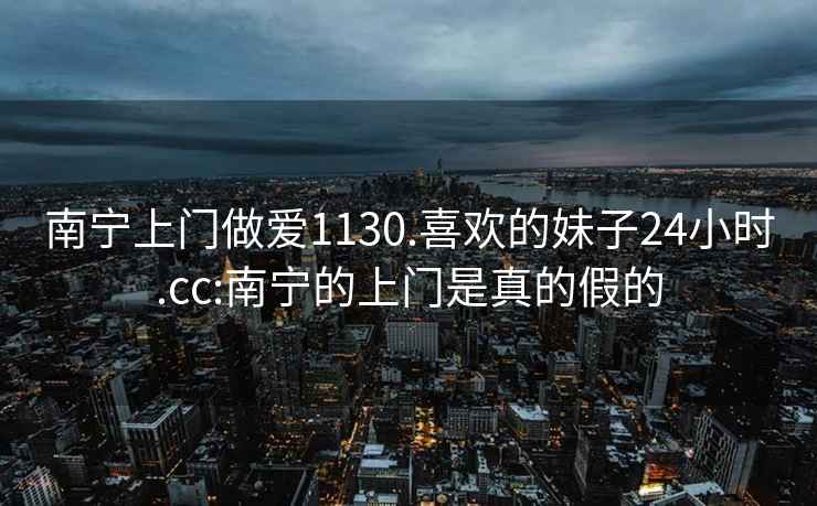 南宁上门做爱1130.喜欢的妹子24小时.cc:南宁的上门是真的假的