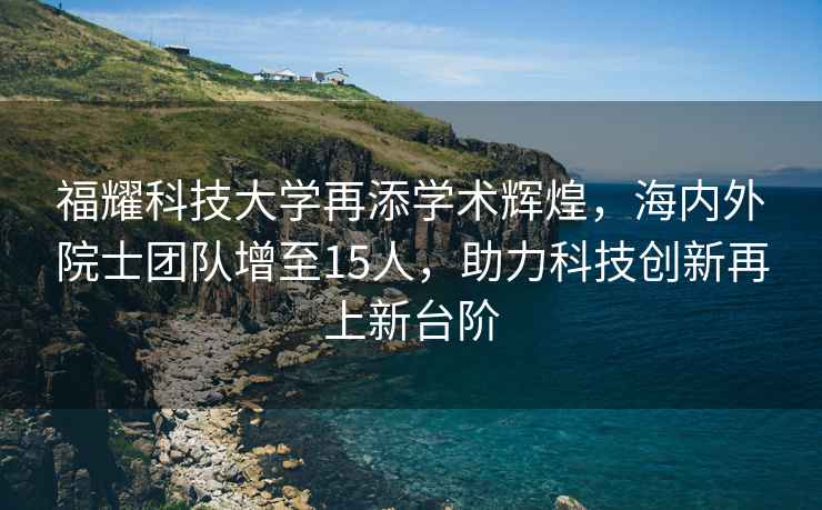 福耀科技大学再添学术辉煌，海内外院士团队增至15人，助力科技创新再上新台阶