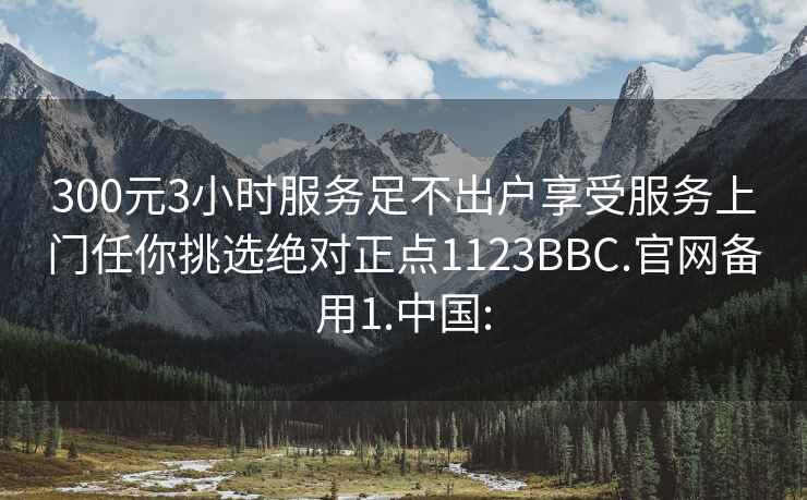 300元3小时服务足不出户享受服务上门任你挑选绝对正点1123BBC.官网备用1.中国: